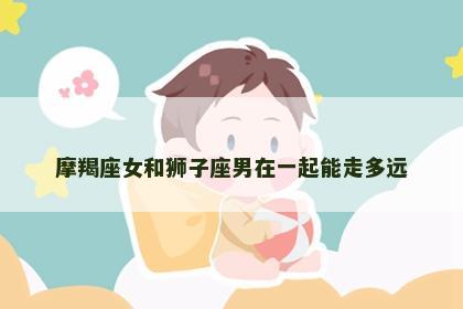 摩羯座女和狮子座男在一起能走多远
