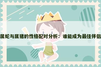 属蛇与属猪的性格配对分析：谁能成为最佳伴侣