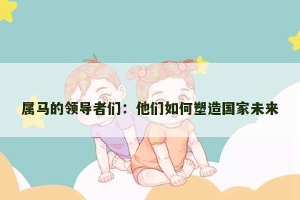 属马的领导者们：他们如何塑造国家未来