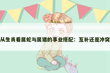 从生肖看属蛇与属猪的事业搭配：互补还是冲突