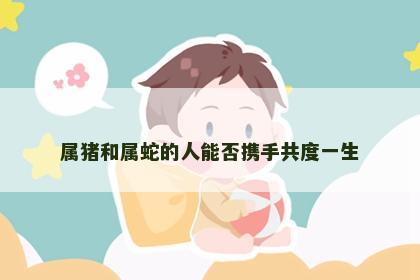 属猪和属蛇的人能否携手共度一生