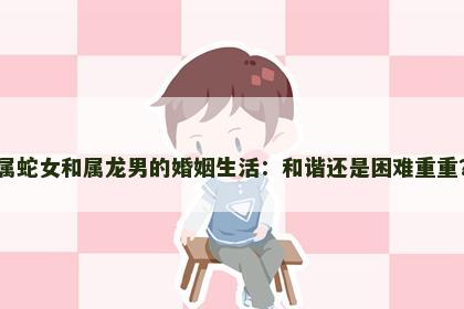 属蛇女和属龙男的婚姻生活：和谐还是困难重重？