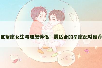 巨蟹座女生与理想伴侣：最适合的星座配对推荐
