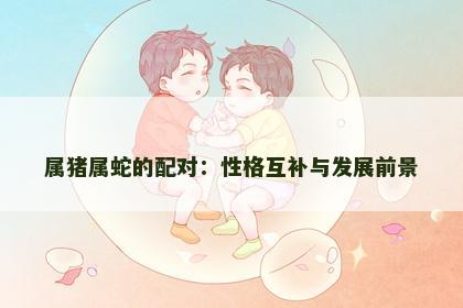 属猪属蛇的配对：性格互补与发展前景