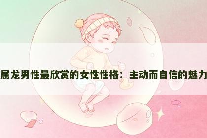 属龙男性最欣赏的女性性格：主动而自信的魅力