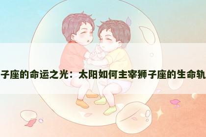 狮子座的命运之光：太阳如何主宰狮子座的生命轨迹