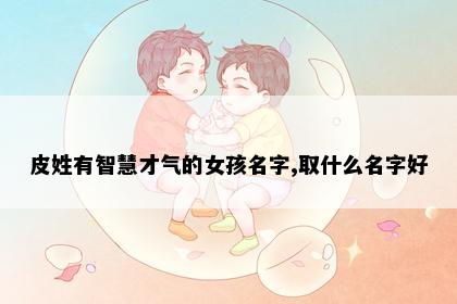 皮姓有智慧才气的女孩名字,取什么名字好