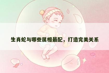 生肖蛇与哪些属相最配，打造完美关系