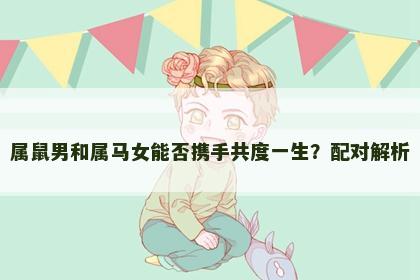 属鼠男和属马女能否携手共度一生？配对解析