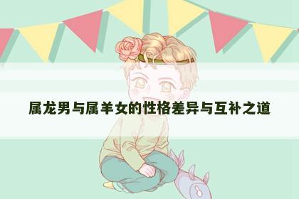 属龙男与属羊女的性格差异与互补之道
