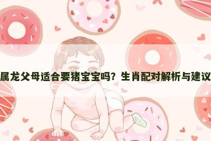 属龙父母适合要猪宝宝吗？生肖配对解析与建议