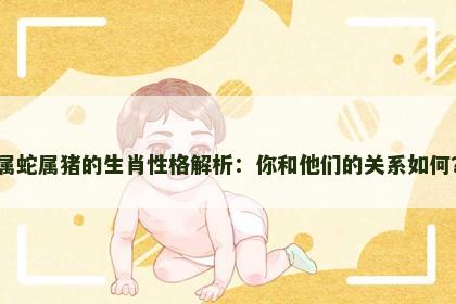 属蛇属猪的生肖性格解析：你和他们的关系如何？