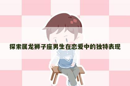 探索属龙狮子座男生在恋爱中的独特表现