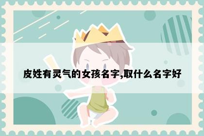 皮姓有灵气的女孩名字,取什么名字好