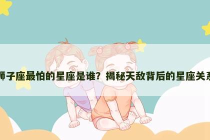 狮子座最怕的星座是谁？揭秘天敌背后的星座关系