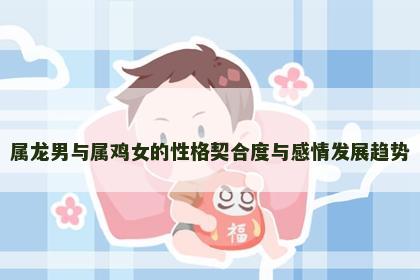 属龙男与属鸡女的性格契合度与感情发展趋势