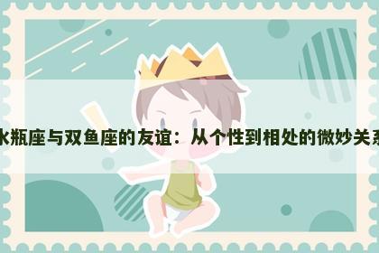 水瓶座与双鱼座的友谊：从个性到相处的微妙关系
