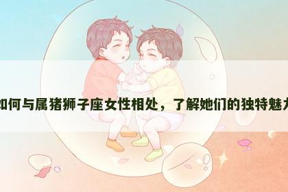 如何与属猪狮子座女性相处，了解她们的独特魅力
