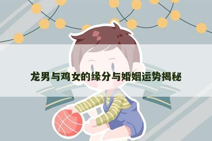 龙男与鸡女的缘分与婚姻运势揭秘