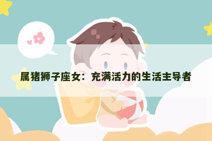 属猪狮子座女：充满活力的生活主导者