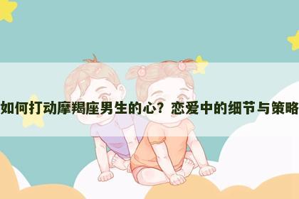 如何打动摩羯座男生的心？恋爱中的细节与策略