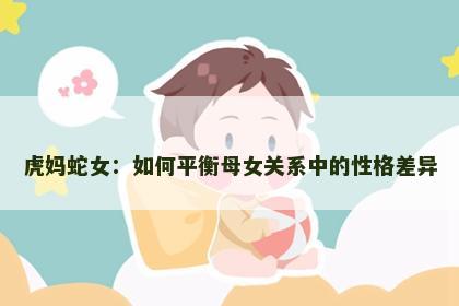 虎妈蛇女：如何平衡母女关系中的性格差异