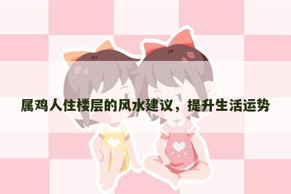 属鸡人住楼层的风水建议，提升生活运势