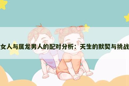 属虎女人与属龙男人的配对分析：天生的默契与挑战并存