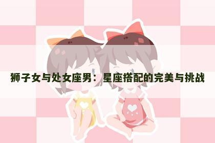 狮子女与处女座男：星座搭配的完美与挑战