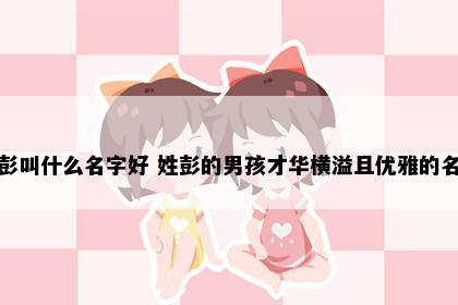 姓彭叫什么名字好 姓彭的男孩才华横溢且优雅的名字