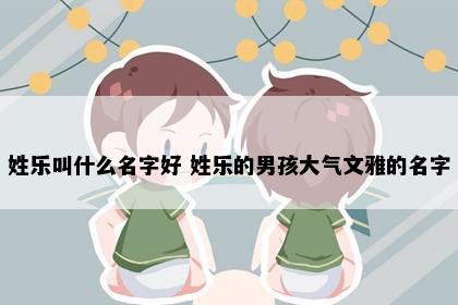 姓乐叫什么名字好 姓乐的男孩大气文雅的名字