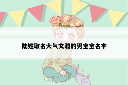 陆姓取名大气文雅的男宝宝名字