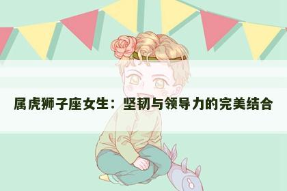 属虎狮子座女生：坚韧与领导力的完美结合