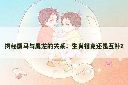 揭秘属马与属龙的关系：生肖相克还是互补？