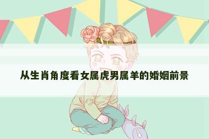 从生肖角度看女属虎男属羊的婚姻前景