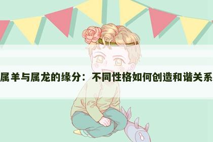 属羊与属龙的缘分：不同性格如何创造和谐关系