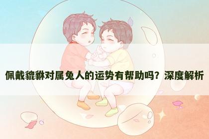 佩戴貔貅对属兔人的运势有帮助吗？深度解析