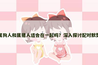 属狗人和属猪人适合在一起吗？深入探讨配对默契