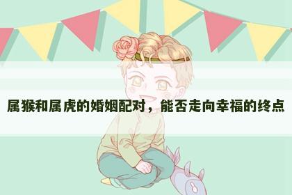 属猴和属虎的婚姻配对，能否走向幸福的终点