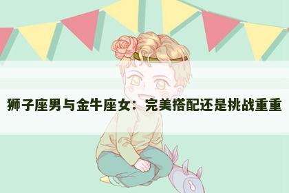 狮子座男与金牛座女：完美搭配还是挑战重重