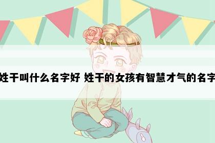 姓干叫什么名字好 姓干的女孩有智慧才气的名字