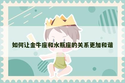 如何让金牛座和水瓶座的关系更加和谐