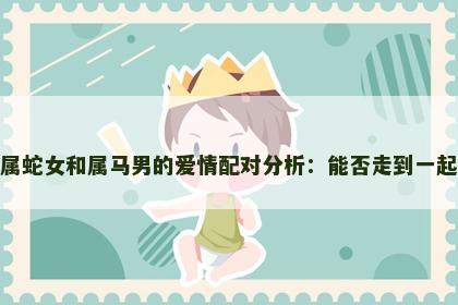 属蛇女和属马男的爱情配对分析：能否走到一起