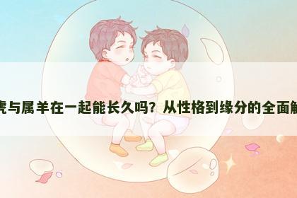 属虎与属羊在一起能长久吗？从性格到缘分的全面解析