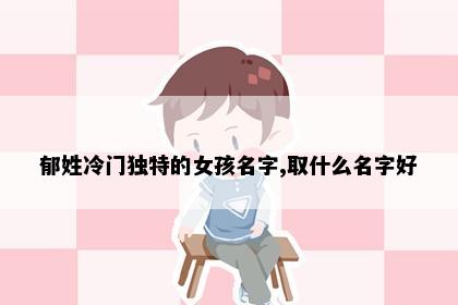 郁姓冷门独特的女孩名字,取什么名字好