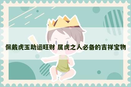 佩戴虎玉助运旺财 属虎之人必备的吉祥宝物