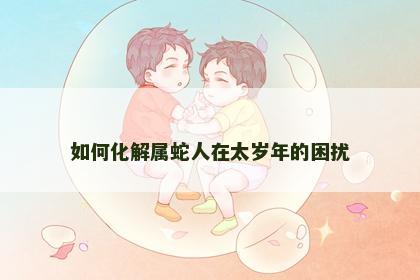 如何化解属蛇人在太岁年的困扰