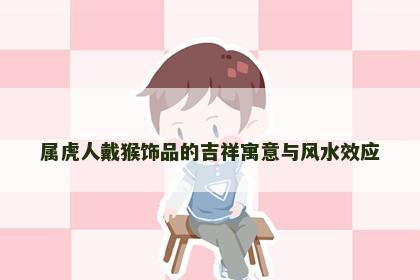 属虎人戴猴饰品的吉祥寓意与风水效应