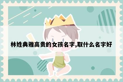 林姓典雅高贵的女孩名字,取什么名字好