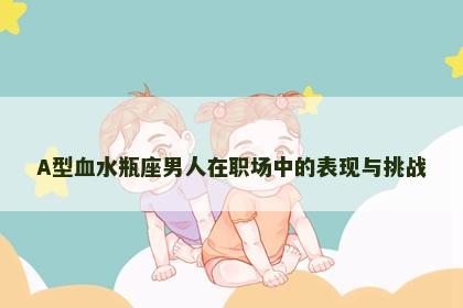 A型血水瓶座男人在职场中的表现与挑战